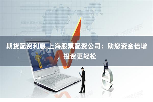期货配资利息 上海股票配资公司：助您资金倍增，投资更轻松