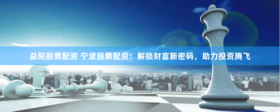益阳股票配资 宁波股票配资：解锁财富新密码，助力投资腾飞