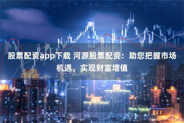 股票配资app下载 河源股票配资：助您把握市场机遇，实现财富增值
