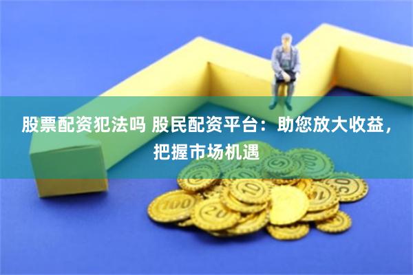股票配资犯法吗 股民配资平台：助您放大收益，把握市场机遇