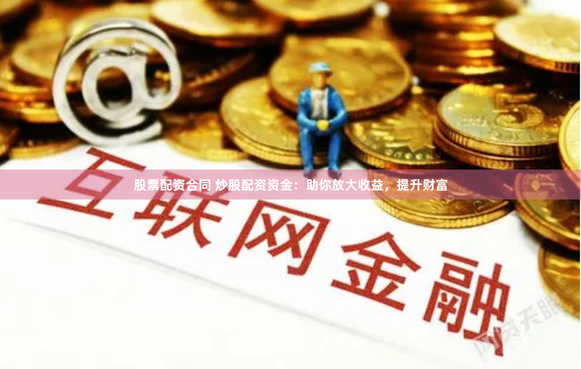 股票配资合同 炒股配资资金：助你放大收益，提升财富
