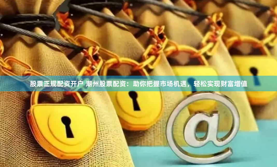 股票正规配资开户 潮州股票配资：助你把握市场机遇，轻松实现财富增值