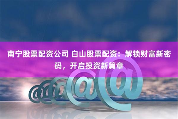 南宁股票配资公司 白山股票配资：解锁财富新密码，开启投资新篇章