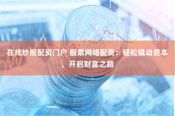 在线炒股配资门户 股票网络配资：轻松撬动资本，开启财富之路