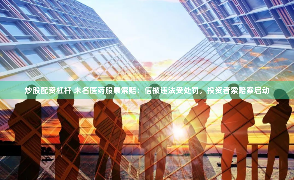 炒股配资杠杆 未名医药股票索赔：信披违法受处罚，投资者索赔案启动