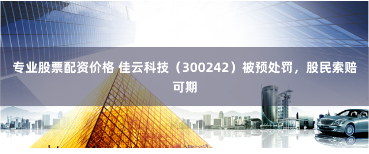 专业股票配资价格 佳云科技（300242）被预处罚，股民索赔可期