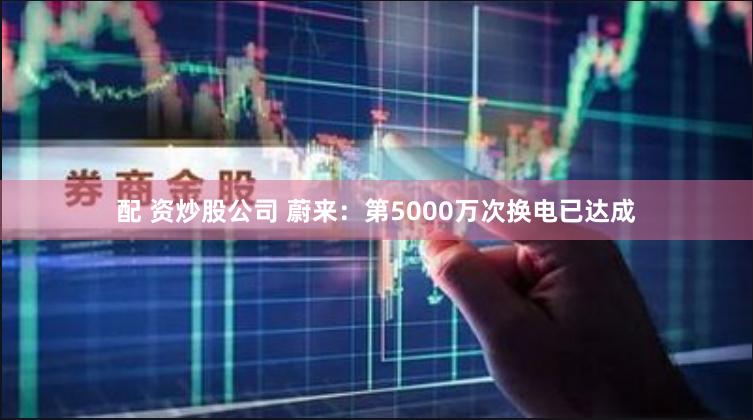 配 资炒股公司 蔚来：第5000万次换电已达成