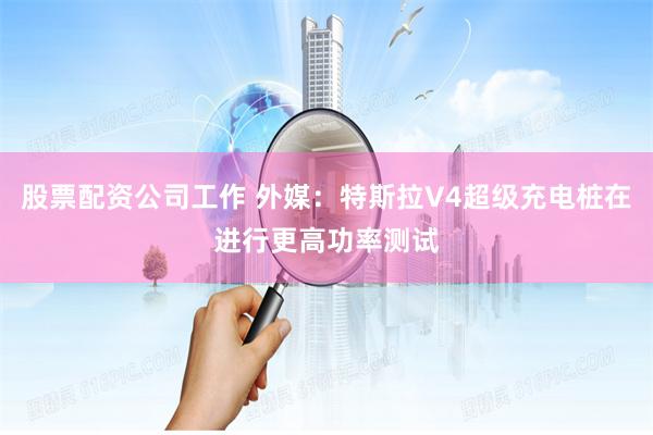 股票配资公司工作 外媒：特斯拉V4超级充电桩在进行更高功率测试