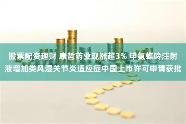 股票配资理财 康哲药业现涨超3% 甲氨蝶呤注射液增加类风湿关节炎适应症中国上市许可申请获批