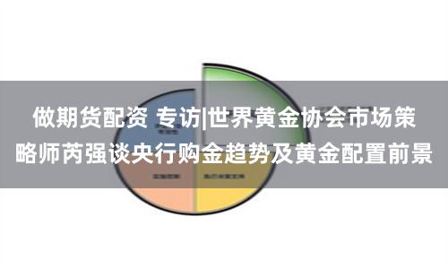 做期货配资 专访|世界黄金协会市场策略师芮强谈央行购金趋势及黄金配置前景
