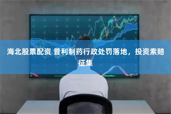 海北股票配资 普利制药行政处罚落地，投资索赔征集