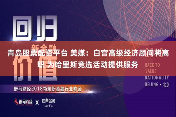 青岛股票配资平台 美媒：白宫高级经济顾问将离职 为哈里斯竞选活动提供服务
