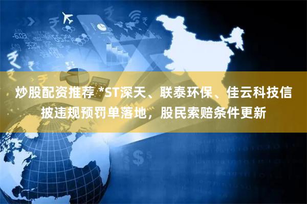 炒股配资推荐 *ST深天、联泰环保、佳云科技信披违规预罚单落地，股民索赔条件更新