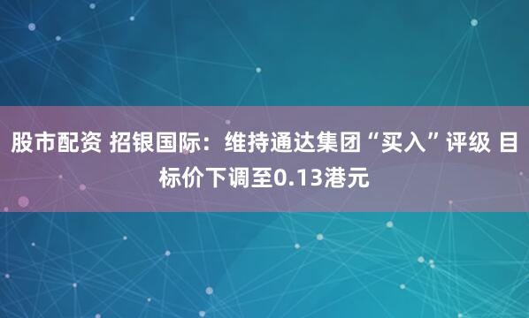 股市配资 招银国际：维持通达集团“买入”评级 目标价下调至0.13港元