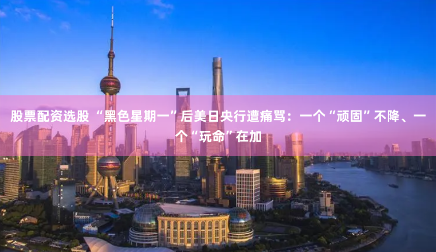 股票配资选股 “黑色星期一”后美日央行遭痛骂：一个“顽固”不降、一个“玩命”在加