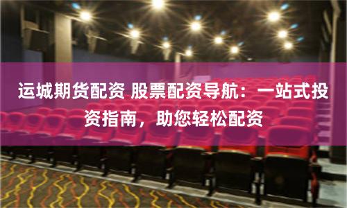 运城期货配资 股票配资导航：一站式投资指南，助您轻松配资