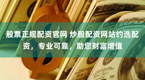 股票正规配资官网 炒股配资网站约选配资，专业可靠，助您财富增值
