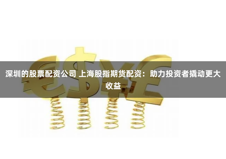 深圳的股票配资公司 上海股指期货配资：助力投资者撬动更大收益