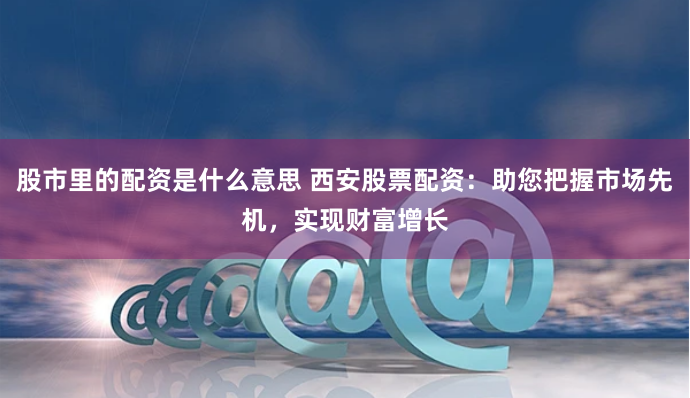 股市里的配资是什么意思 西安股票配资：助您把握市场先机，实现财富增长