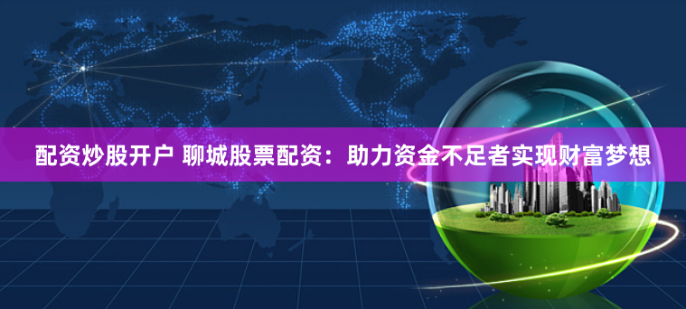 配资炒股开户 聊城股票配资：助力资金不足者实现财富梦想