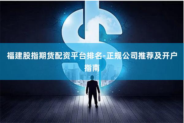 福建股指期货配资平台排名-正规公司推荐及开户指南