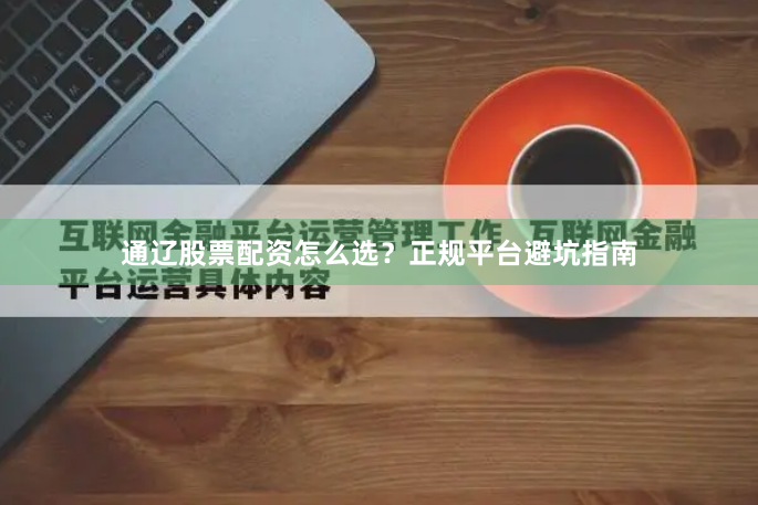 通辽股票配资怎么选？正规平台避坑指南