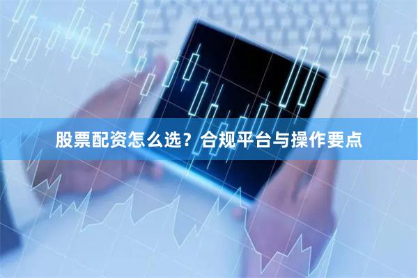 股票配资怎么选？合规平台与操作要点